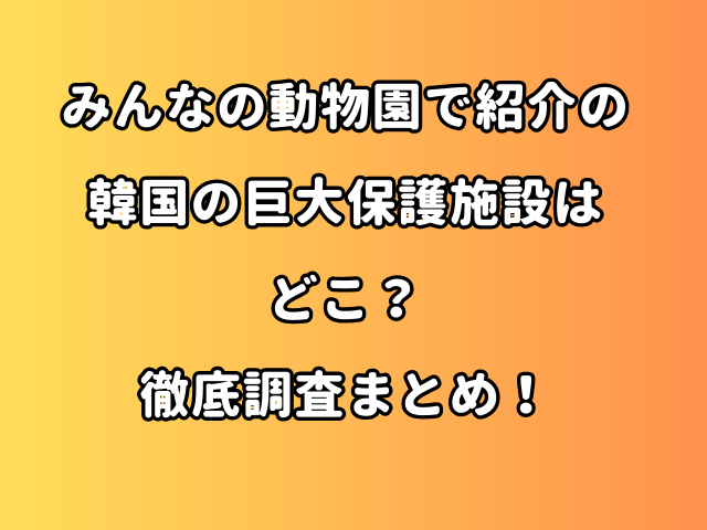 みんなの動物園で紹介の韓国の巨大保護施設はどこ？徹底調査まとめ！