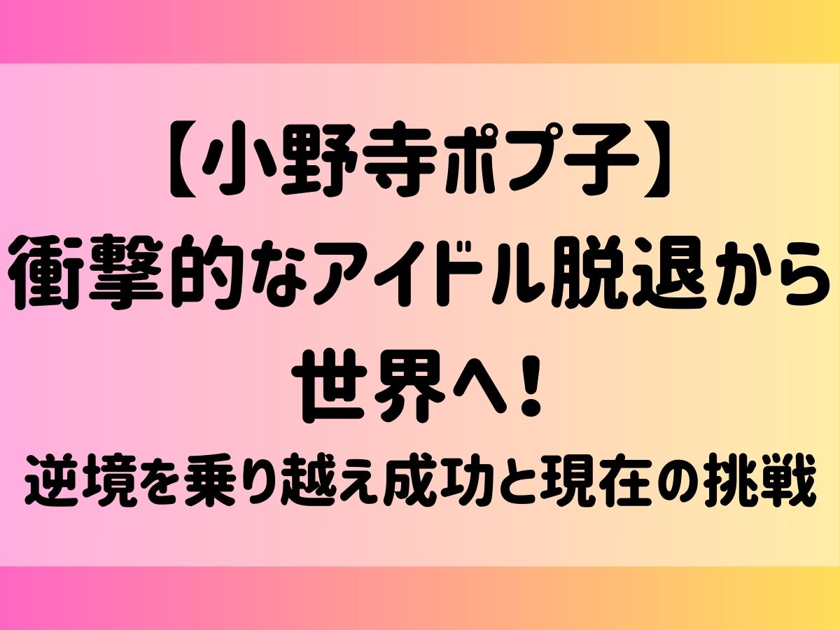 【小野寺ポプ子】衝撃的なアイドル脱退から世界へ！逆境を乗り越え成功と現在の挑戦