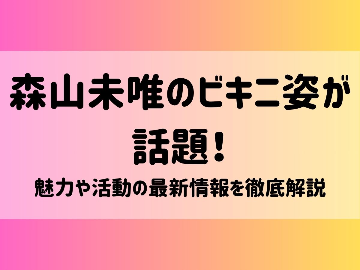 森山未唯のビキニ姿が話題！魅力や活動の最新情報を徹底解説