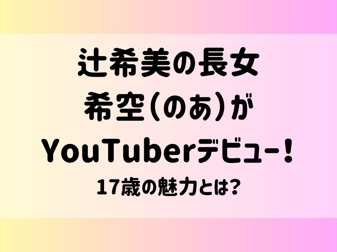 辻希美の長女希空（のあ）がYouTuberデビュー！17歳の魅力とは？