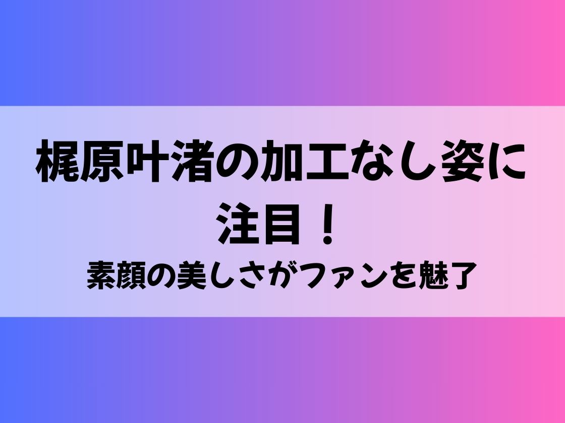 梶原叶渚の加工なし姿に注目！素顔の美しさがファンを魅了