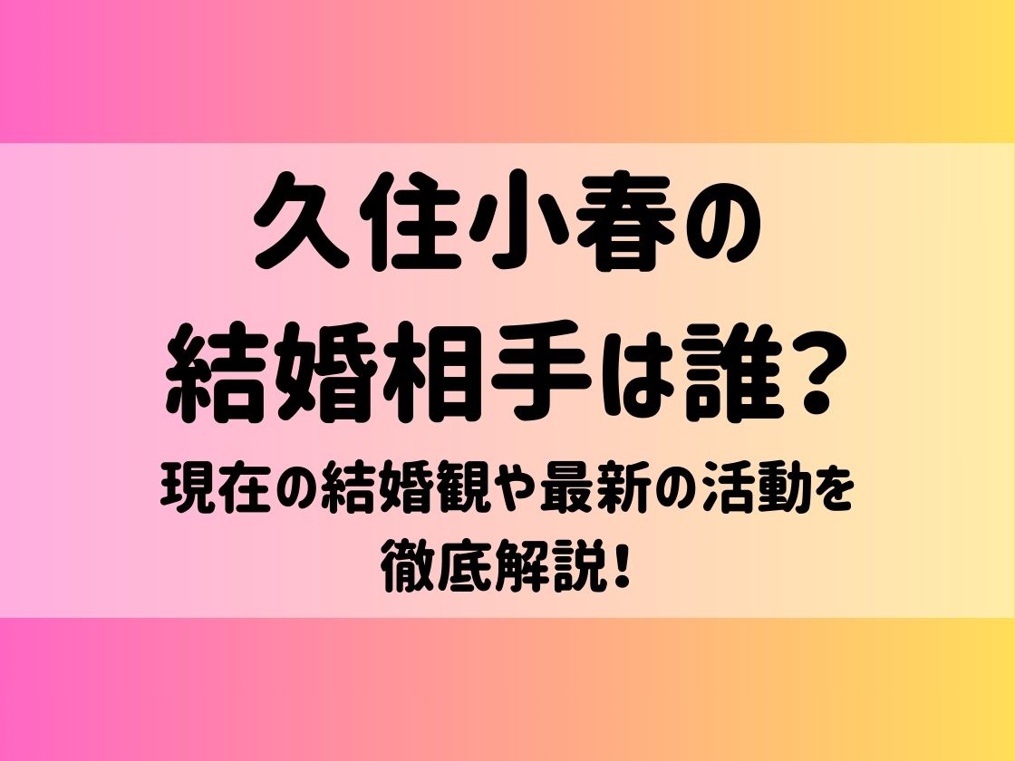 久住小春の結婚相手は誰？現在の結婚観や最新の活動を徹底解説！