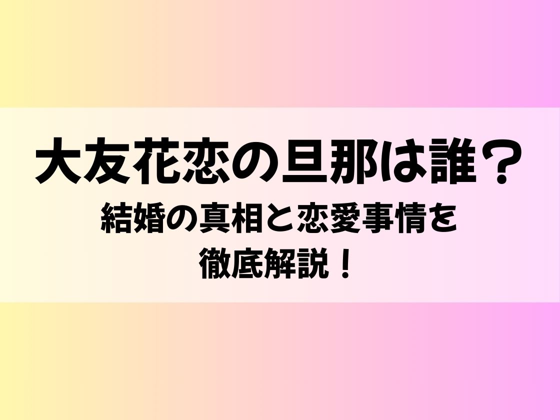 大友花恋の旦那は誰？結婚の真相と恋愛事情を徹底解説！