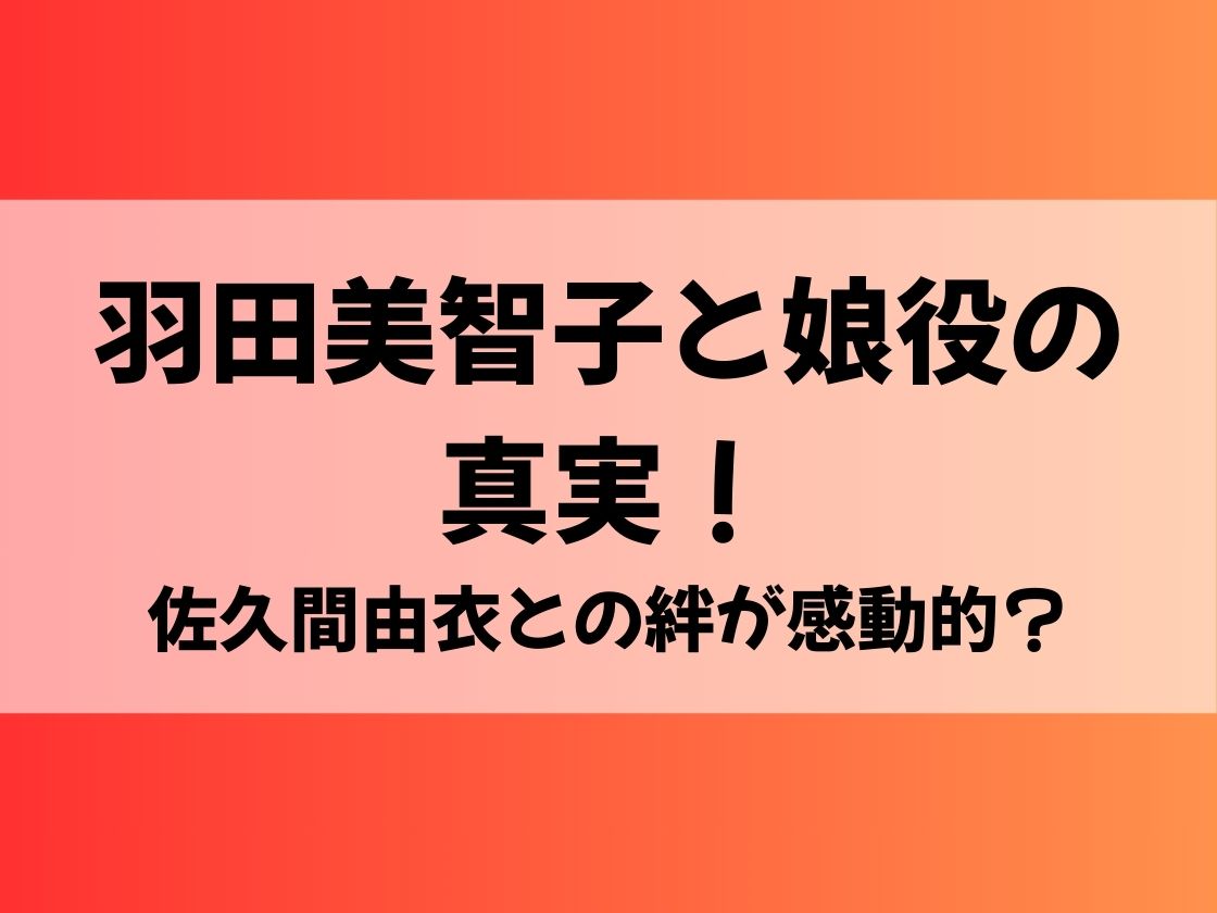 羽田美智子と娘役の真実！佐久間由衣との絆が感動的？