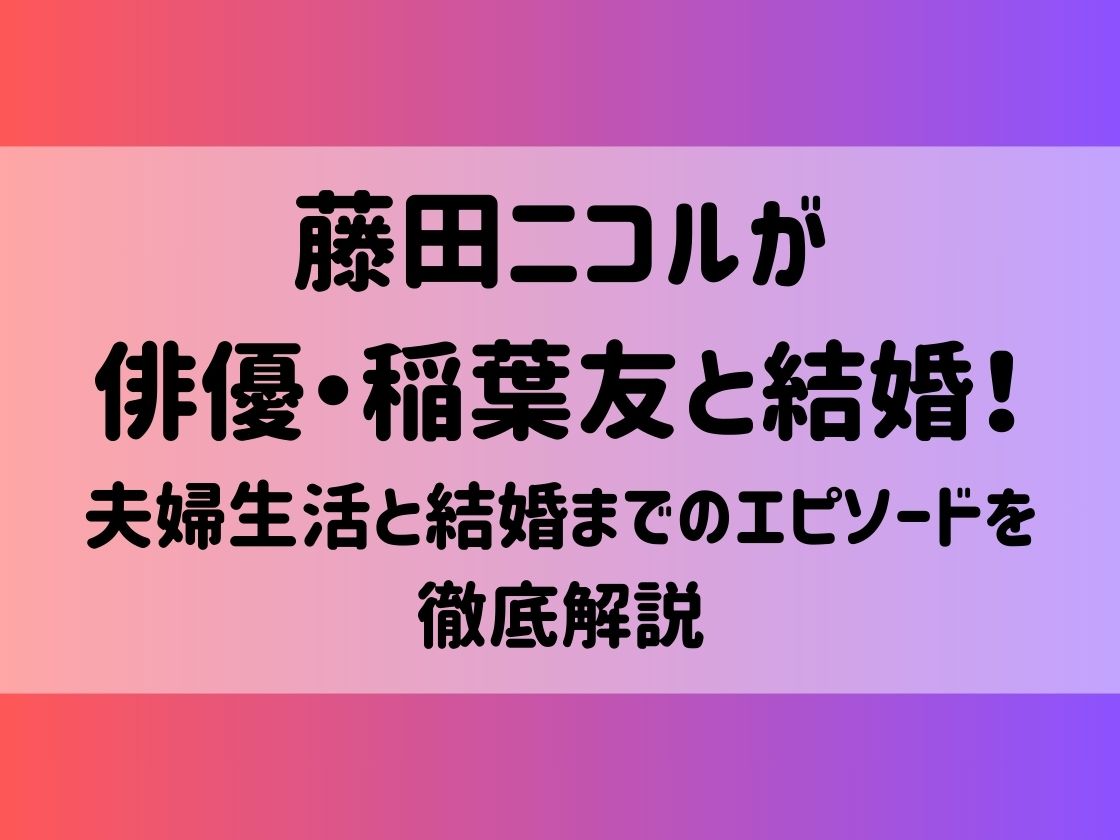 藤田ニコルが俳優・稲葉友と結婚！夫婦生活と結婚までのエピソードを徹底解説