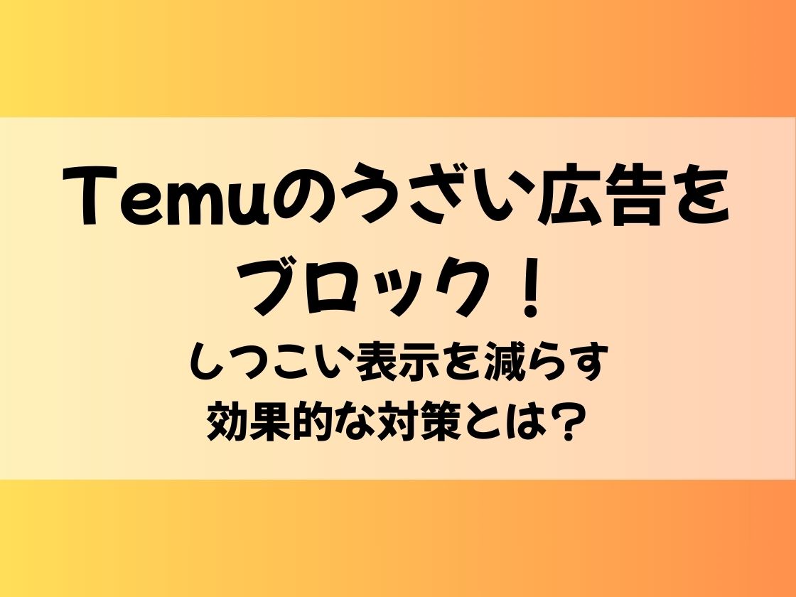 Temuのうざい広告をブロック！しつこい表示を減らす効果的な対策とは？